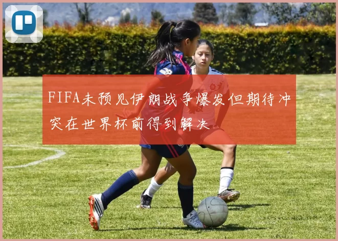FIFA未预见伊朗战争爆发但期待冲突在世界杯前得到解决
