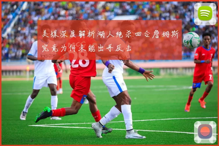 美媒深度解析湖人绝杀回合詹姆斯究竟为何未能出手反击