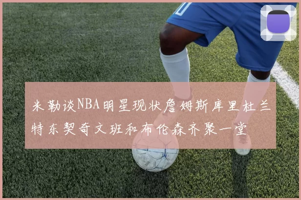 米勒谈NBA明星现状詹姆斯库里杜兰特东契奇文班和布伦森齐聚一堂