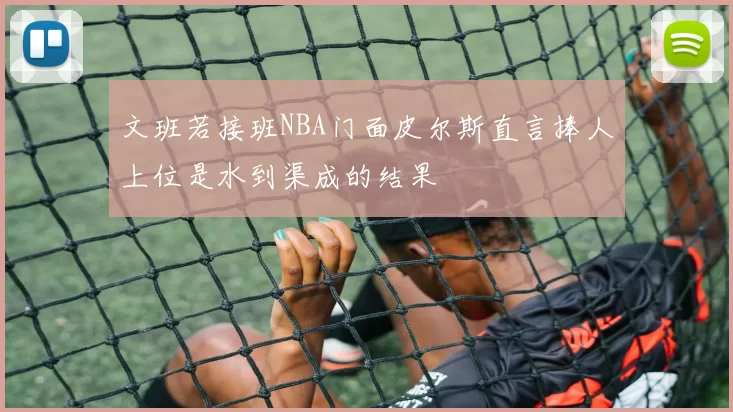 文班若接班NBA门面皮尔斯直言捧人上位是水到渠成的结果
