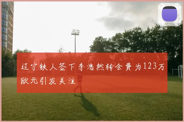 辽宁铁人签下李浩然转会费为123万欧元引发关注
