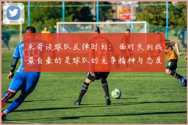 米奇谈球队反弹时刻：面对失利我最自豪的是球队的竞争精神与态度
