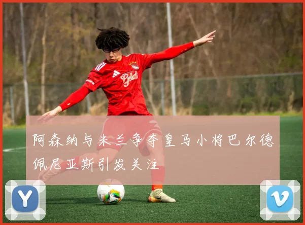 阿森纳与米兰争夺皇马小将巴尔德佩尼亚斯引发关注