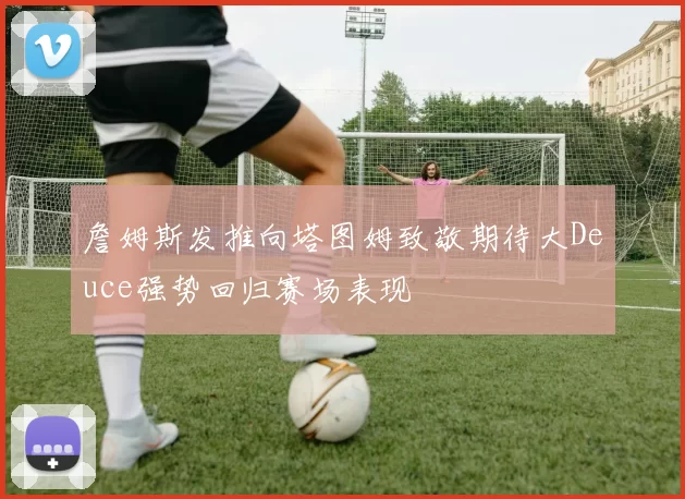 詹姆斯发推向塔图姆致敬期待大Deuce强势回归赛场表现