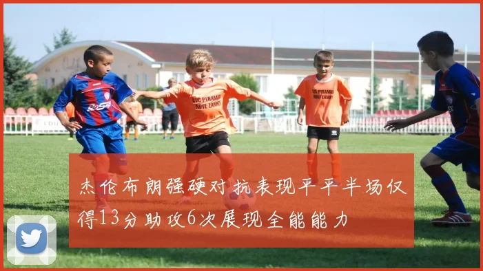 杰伦布朗强硬对抗表现平平半场仅得13分助攻6次展现全能能力