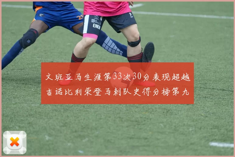 文班亚马生涯第33次30分表现超越吉诺比利荣登马刺队史得分榜第九位
