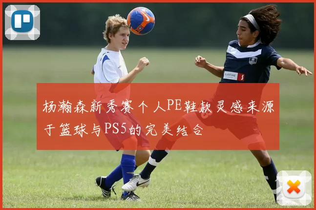 杨瀚森新秀赛个人PE鞋款灵感来源于篮球与PS5的完美结合