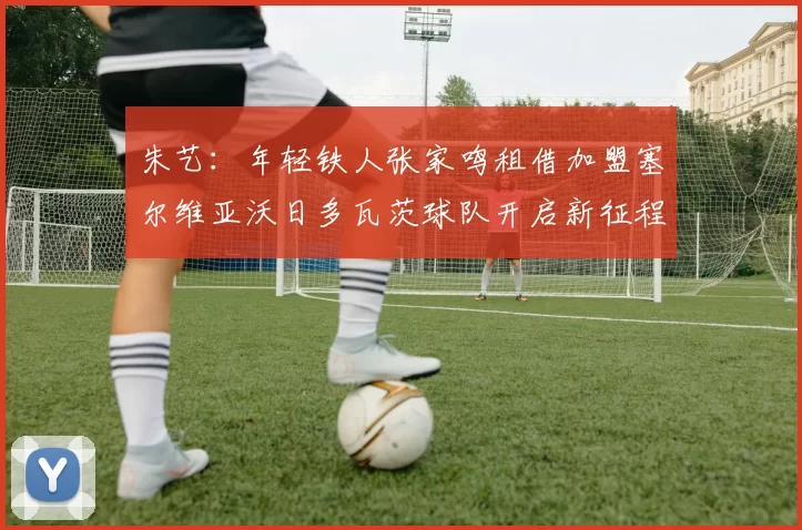 朱艺：年轻铁人张家鸣租借加盟塞尔维亚沃日多瓦茨球队开启新征程