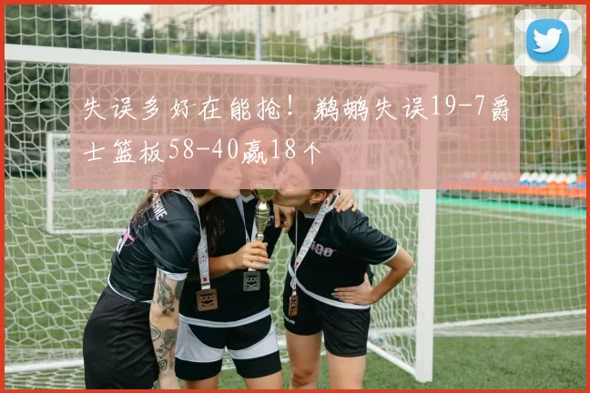 失误多好在能抢！鹈鹕失误19-7爵士篮板58-40赢18个