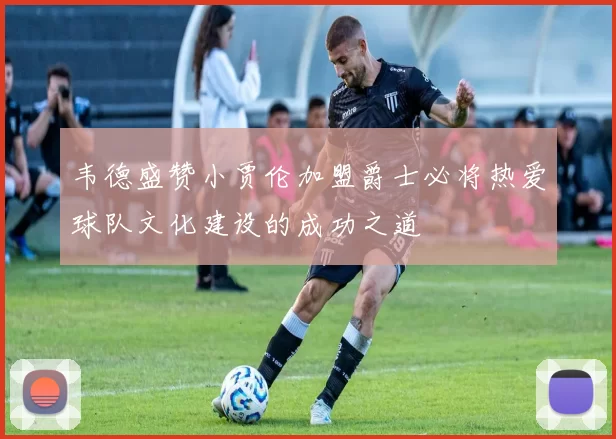 韦德盛赞小贾伦加盟爵士必将热爱球队文化建设的成功之道