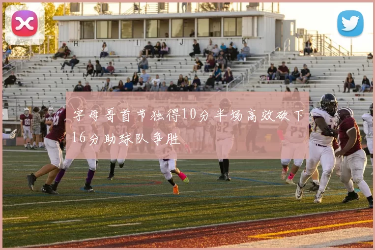 字母哥首节独得10分半场高效砍下16分助球队争胜