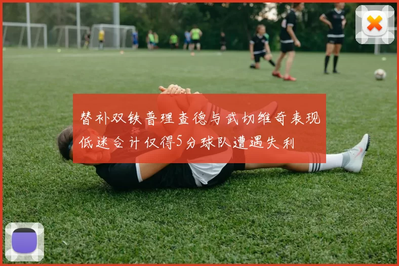 替补双铁普理查德与武切维奇表现低迷合计仅得5分球队遭遇失利
