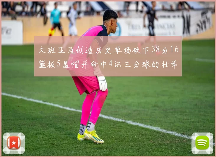 文班亚马创造历史单场砍下38分16篮板5盖帽并命中4记三分球的壮举