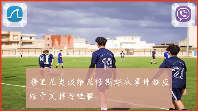 穆里尼奥谈维尼修斯球衣事件称应给予支持与理解