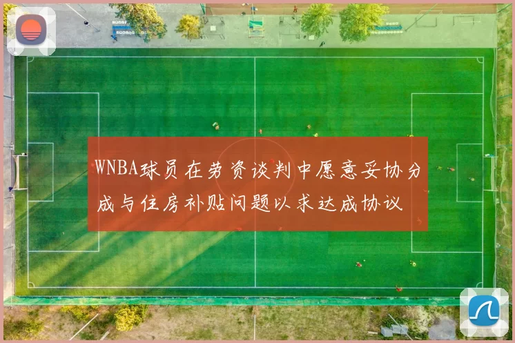 WNBA球员在劳资谈判中愿意妥协分成与住房补贴问题以求达成协议