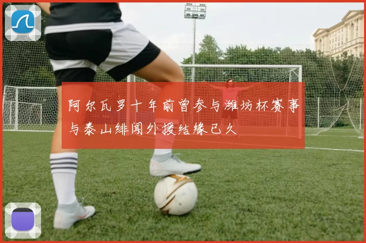阿尔瓦罗十年前曾参与潍坊杯赛事与泰山绯闻外援结缘已久