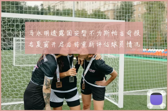马永明透露国安暂不为斯帕吉奇报名夏窗开启后将重新评估球员情况