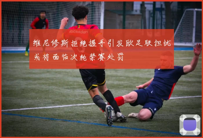 维尼修斯拒绝握手引发欧足联担忧或将面临次轮禁赛处罚
