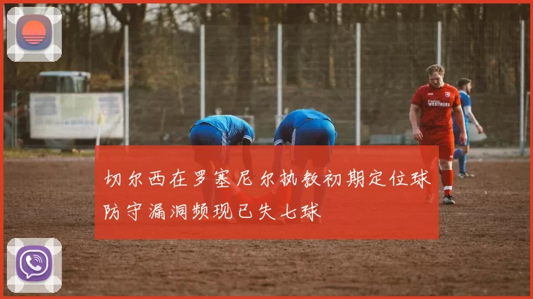 切尔西在罗塞尼尔执教初期定位球防守漏洞频现已失七球