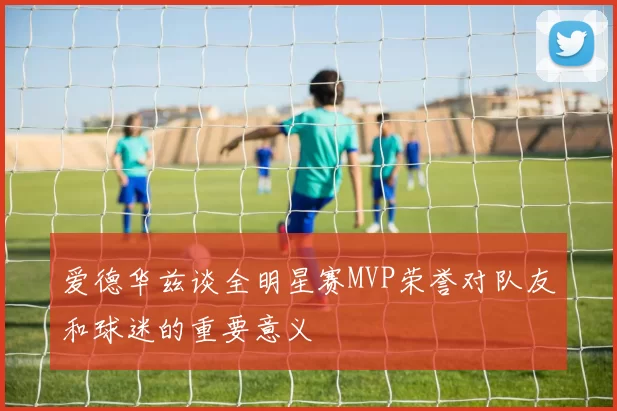爱德华兹谈全明星赛MVP荣誉对队友和球迷的重要意义