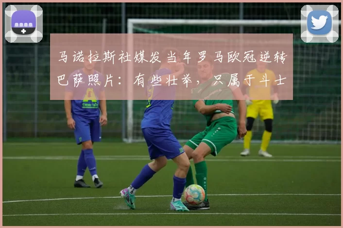 马诺拉斯社媒发当年罗马欧冠逆转巴萨照片：有些壮举，只属于斗士