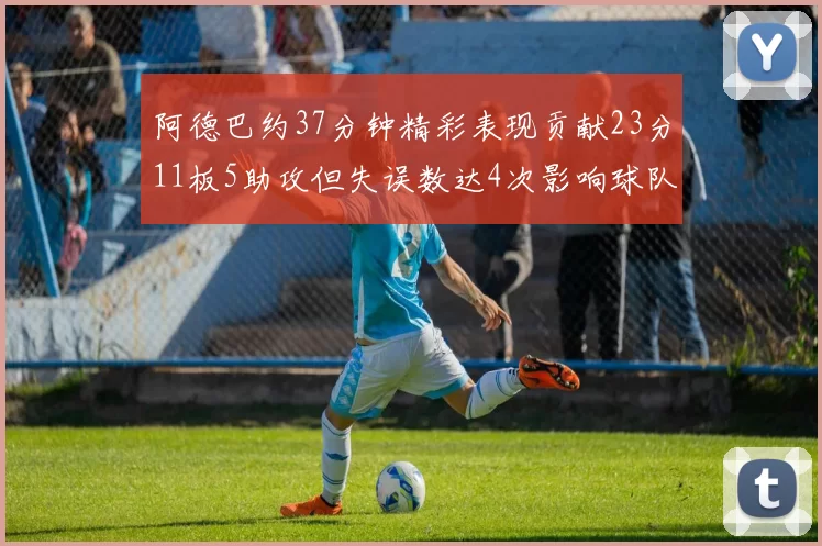 阿德巴约37分钟精彩表现贡献23分11板5助攻但失误数达4次影响球队表现