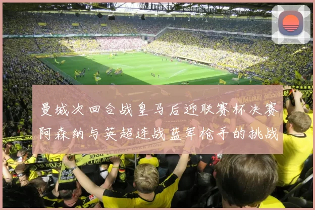 曼城次回合战皇马后迎联赛杯决赛阿森纳与英超连战蓝军枪手的挑战