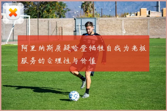 阿里纳斯质疑哈登牺牲自我为老板服务的合理性与价值