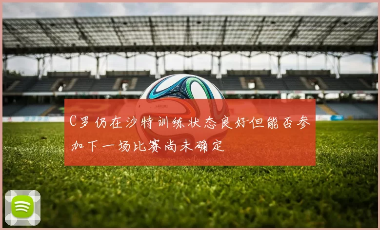 C罗仍在沙特训练状态良好但能否参加下一场比赛尚未确定